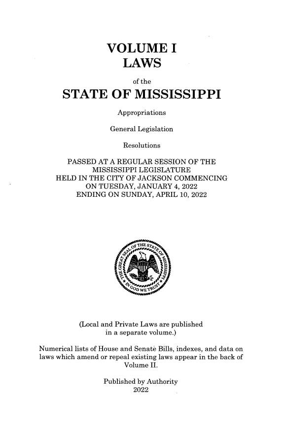 handle is hein.ssl/ssms2022 and id is 1 raw text is: 





                VOLUME I

                   LAWS

                      of the

      STATE OF MISSISSIPPI

                  Appropriations

                  General Legislation

                    Resolutions

       PASSED AT A REGULAR SESSION OF THE
            MISSISSIPPI LEGISLATURE
    HELD IN THE CITY OF JACKSON COMMENCING
           ON TUESDAY, JANUARY 4, 2022
         ENDING ON SUNDAY, APRIL 10, 2022
















         (Local and Private Laws are published
               in a separate volume.)

Numerical lists of House and Senate Bills, indexes, and data on
laws which amend or repeal existing laws appear in the back of
                    Volume II.

               Published by Authority
                      2022


