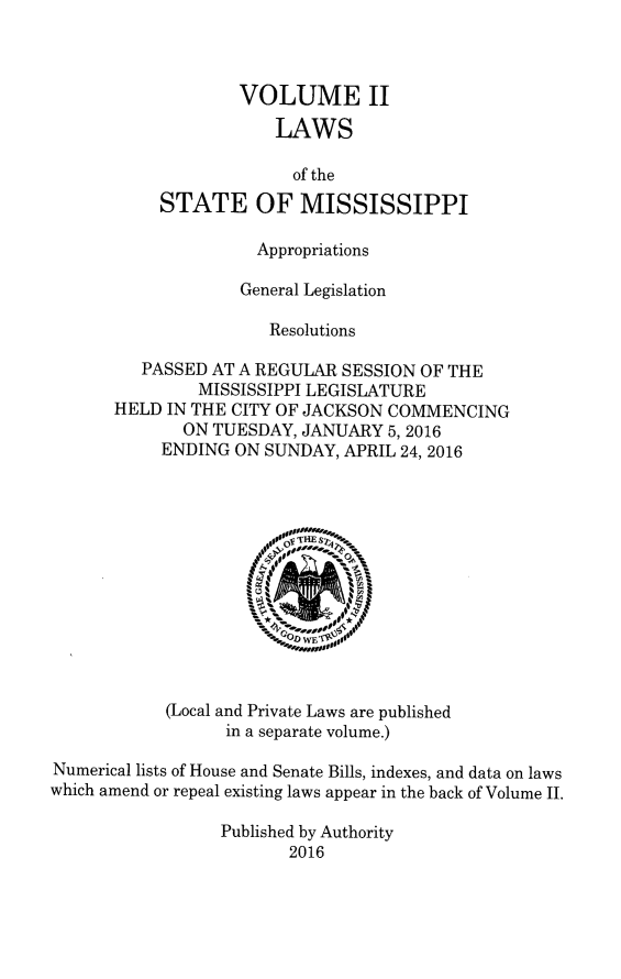 handle is hein.ssl/ssms9280 and id is 1 raw text is: 



                   VOLUME II
                       LAWS

                         of the
           STATE OF MISSISSIPPI

                     Appropriations

                   General Legislation

                      Resolutions

         PASSED AT A REGULAR  SESSION OF THE
               MISSISSIPPI LEGISLATURE
       HELD IN THE CITY OF JACKSON COMMENCING
              ON TUESDAY, JANUARY  5, 2016
           ENDING  ON SUNDAY, APRIL 24, 2016








                             WE



            (Local and Private Laws are published
                  in a separate volume.)

Numerical lists of House and Senate Bills, indexes, and data on laws
which amend or repeal existing laws appear in the back of Volume II.

                 Published by Authority
                        2016


