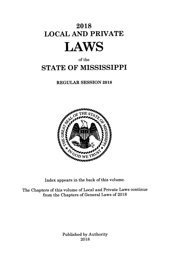handle is hein.ssl/ssms9284 and id is 1 raw text is: 



                   2018
        LOCAL AND PRIVATE


               LAWS

                    of the

       STATE OF MISSISSIPPI


            REGULAR SESSION 2018



















        Index appears in the back of this volume.

The Chapters of this volume of Local and Private Laws continue
       from the Chapters of General Laws of 2018







              Published by Authority
                    2018


