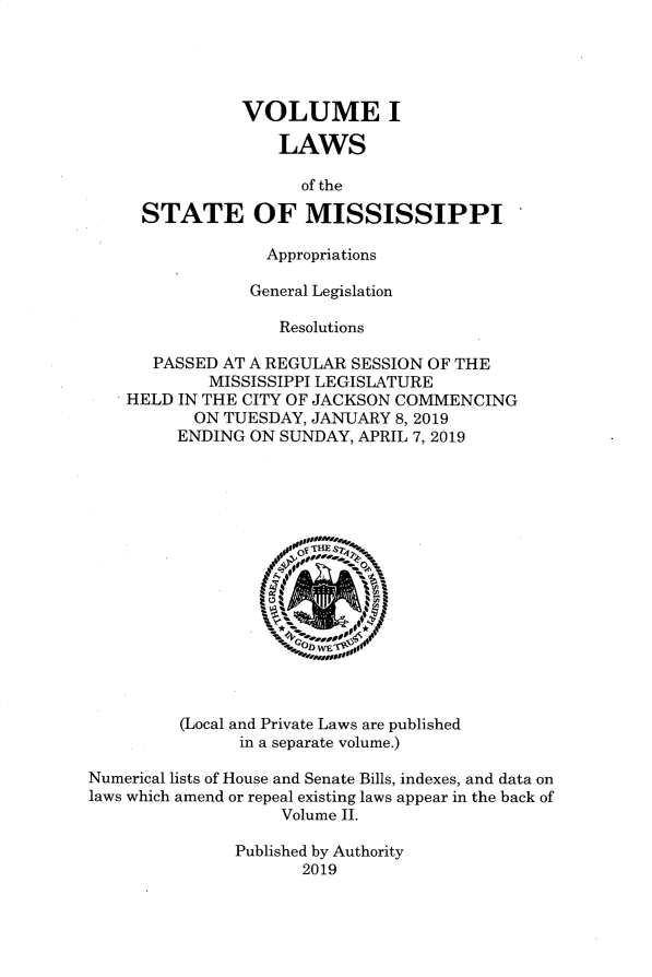 handle is hein.ssl/ssms9286 and id is 1 raw text is: 





            VOLUME I

               LAWS

                  of the

  STATE OF MISSISSIPPI

              Appropriations

            General Legislation

               Resolutions

   PASSED AT A REGULAR SESSION OF THE
        MISSISSIPPI LEGISLATURE
HELD IN THE CITY OF JACKSON COMMENCING
       ON TUESDAY, JANUARY 8,2019
     ENDING ON SUNDAY, APRIL 7, 2019


         (Local and Private Laws are published
               in a separate volume.)

Numerical lists of House and Senate Bills, indexes, and data on
laws which amend or repeal existing laws appear in the back of
                   Volume II.

               Published by Authority
                      2019


