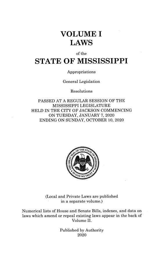 handle is hein.ssl/ssms9289 and id is 1 raw text is: VOLUME I
LAWS
of the
STATE OF MISSISSIPPI
Appropriations
General Legislation
Resolutions
PASSED AT A REGULAR SESSION OF THE
MISSISSIPPI LEGISLATURE
HELD IN THE CITY OF JACKSON COMMENCING
ON TUESDAY, JANUARY 7, 2020
ENDING ON SUNDAY, OCTOBER 10, 2020
(Local and Private Laws are published
in a separate volume.)
Numerical lists of House and Senate Bills, indexes, and data on
laws which amend or repeal existing laws appear in the back of
Volume II.
Published by Authority
2020


