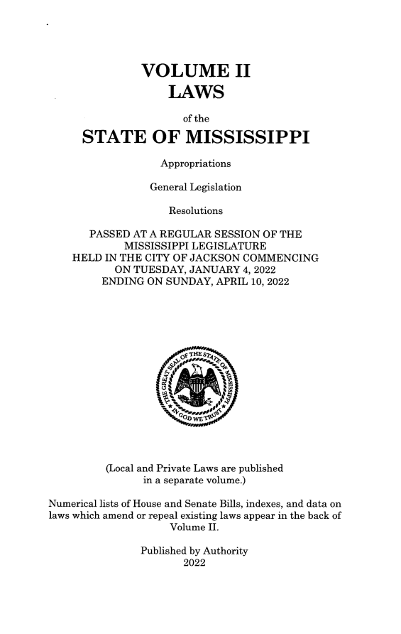 handle is hein.ssl/ssms9293 and id is 1 raw text is: 




               VOLUME II

                   LAWS

                      of the

     STATE OF MISSISSIPPI

                  Appropriations

                General Legislation

                   Resolutions

       PASSED AT A REGULAR SESSION OF THE
            MISSISSIPPI LEGISLATURE
    HELD IN THE CITY OF JACKSON COMMENCING
           ON TUESDAY, JANUARY 4, 2022
         ENDING ON SUNDAY, APRIL 10, 2022
















         (Local and Private Laws are published
               in a separate volume.)

Numerical lists of House and Senate Bills, indexes, and data on
laws which amend or repeal existing laws appear in the back of
                    Volume II.

               Published by Authority
                      2022



