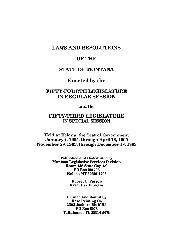 handle is hein.ssl/ssmt0016 and id is 1 raw text is: LAWS AND RESOLUTIONS

OF THE
STATE OF MONTANA
Enacted by the
FIFTY-FOURTH LEGISLATURE
IN REGULAR SESSION
and the
FIFTY-THIRD LEGISLATURE
IN SPECIAL SESSION
Held at Helena, the Seat of Government
January 2, 1995, through April 13, 1995
November 29, 1993, through December 18, 1993
Published and Distributed by
Montana Legislative Services Division
Room 138 State Capitol
PO Box 201706
Helena MT 59620-1706
Robert B. Person
Executive Director
Printed and Bound by
Rose Printing Co
2503 Jackson Bluff Rd
PO Box 5078
Tallahassee FL 32314-5078


