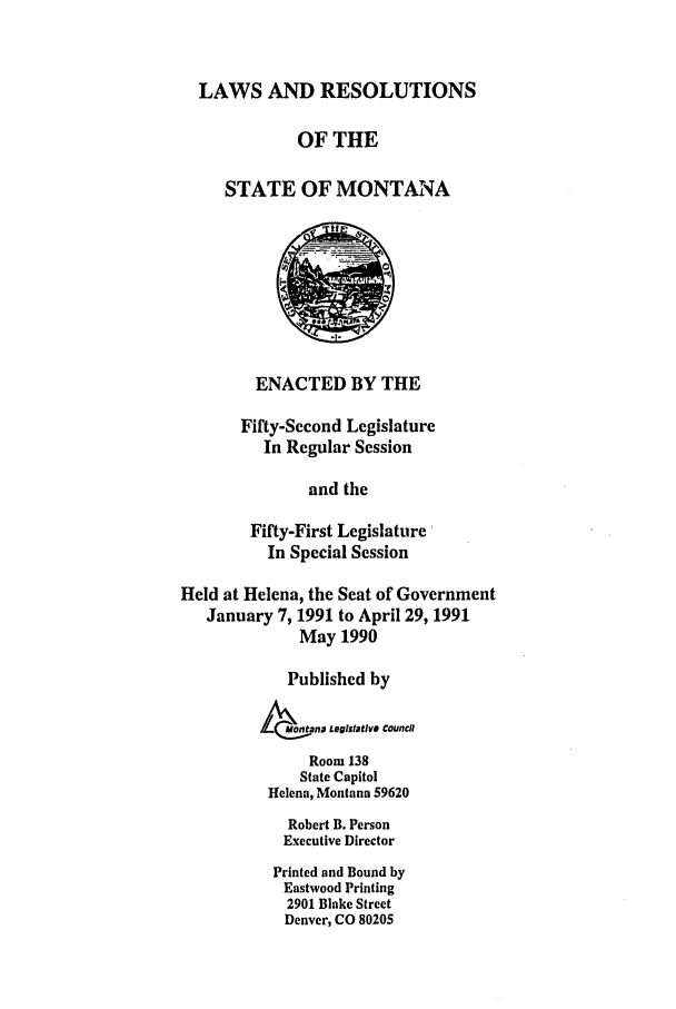 handle is hein.ssl/ssmt0026 and id is 1 raw text is: LAWS AND RESOLUTIONS
OF THE
STATE OF MONTANA
ENACTED BY THE
Fifty-Second Legislature
In Regular Session
and the
Fifty-First Legislature
In Special Session
Held at Helena, the Seat of Government
January 7, 1991 to April 29, 1991
May 1990
Published by
L   1otanD LegiSatIVS Council
Room 138
State Capitol
Helena, Montana 59620
Robert B. Person
Executive Director
Printed and Bound by
Eastwood Printing
2901 Blake Street
Denver, CO 80205


