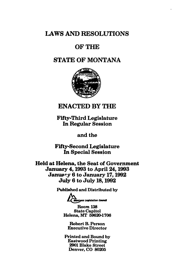 handle is hein.ssl/ssmt0031 and id is 1 raw text is: LAWS AND RESOLUTIONS
OFTHE
STATE OF MONTANA
ENACTED BY THE
Fifty-Third Legislature
In Regular Session
and the
Fifty-Second Legislature
In Special Session
Held at Helena, the Seat of Government
January 4,1993 to April 24,1993
January 6 to January 17,1992
July 6 to July 18,1992
Published and Distributed by
Room13
State Capitol
Helena, MT 59620-1706
Robert B. Person
Executive Director
Printed and Bound by
Eastwood Printing
2901 Blake Street
Denver, CO 80205


