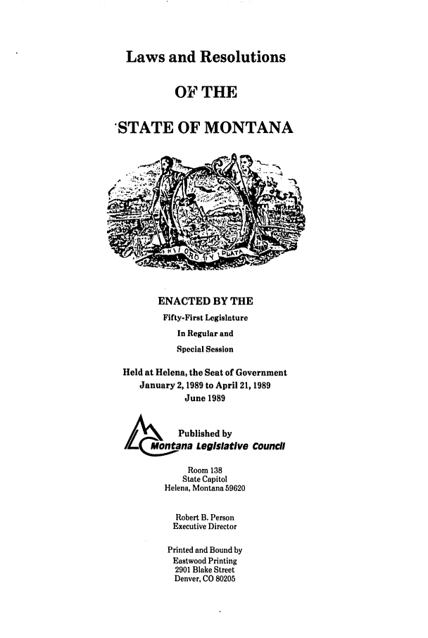 handle is hein.ssl/ssmt0037 and id is 1 raw text is: Laws and Resolutions
OF THE
'STATE OF MONTANA

ENACTED BY THE
Fifty-First Legislature
In Regular and
Special Session
Held at Helena, the Seat of Government
January 2, 1989 to April 21, 1989
June 1989
LA Published by
/     Montana Legislative Council
Room 138
State Capitol
Helena, Montana 59620
Robert B. Person
Executive Director
Printed and Bound by
Eastwood Printing
2901 Blake Street
Denver, CO 80205


