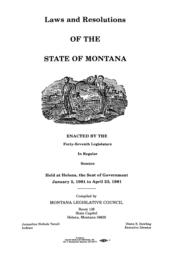 handle is hein.ssl/ssmt0042 and id is 1 raw text is: Laws and Resolutions
OF THE
STATE OF MONTANA

ENACTED BY THE

Forty-Seventh Legislature
In Regular
Session
Held at Helena, the Seat of Government
January 5, 1981 to April 23, 1981

Compiled by
MONTANA LEGISLATIVE COUNCIL
Room 138
State Capitol
Helena, Montana 59620
Jacqueline Nichols Terrell
Indexer

Diana S. Dowling
Executive Director

COLOR WORLD OF MONTANA. INC.    a        3
201 E. Mendenhall. Sow-n. MT 59715


