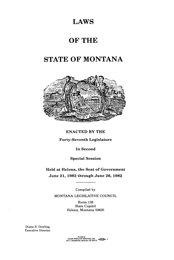 handle is hein.ssl/ssmt0044 and id is 1 raw text is: LAWS
OF THE
STATE OF MONTANA

ENACTED BY THE

Forty-Seventh Legislature
In Second
Special Session
Held at Helena, the Seat of Government
June 21, 1982 through June 26, 1982
Compiled by
MONTANA LEGISLATIVE COUNCIL
Room 138
State Capitol
Helena, Montana 59620

Diana S. Dowling
Executive Director

COLOR WORLD OF MONTANA. INC            3
201 E Me.nhnIIl, Borema.. MI 59715


