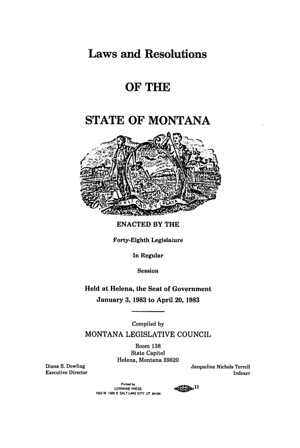 handle is hein.ssl/ssmt0046 and id is 1 raw text is: Laws and Resolutions
OF THE
STATE OF MONTANA

ENACTED BY THE

Diana S. Dowling
Executive Director

Forty-Eighth Legislature
In Regular
Session
Held at Helena, the Seat of Government
January 3, 1983 to April 20, 1983
Compiled by
MONTANA LEGISLATIVE COUNCIL
Room 138
State Capitol
Helena, Montana 59620

Jacqueline Nichols Terrell
Indexer

Printed by
LORRAINE PRESS
1952W 1500S SALT LAKE CITY, UT 84104

11


