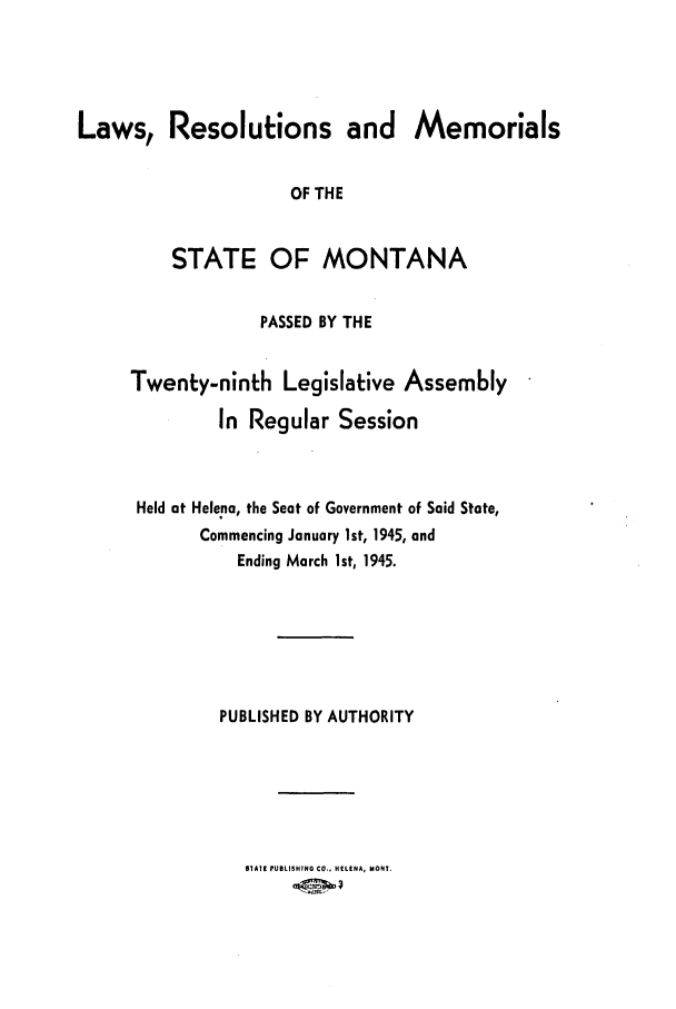 handle is hein.ssl/ssmt0052 and id is 1 raw text is: Laws, Resolutions and Memorials
OF THE
STATE OF MONTANA

PASSED BY THE
Twenty-ninth Legislative Assembly
In Regular Session
Held at Helena, the Seat of Government of Said State,
Commencing January 1st, 1945, and
Ending March 1st, 1945.
PUBLISHED BY AUTHORITY
STATE PUBLISHING CO.. HELENA, MONT.


