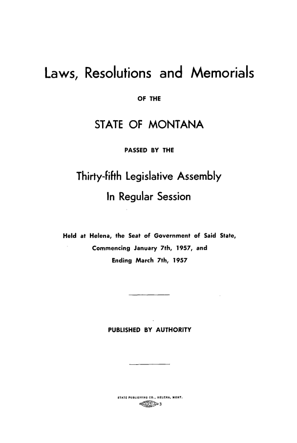 handle is hein.ssl/ssmt0058 and id is 1 raw text is: Laws, Resolutions and Memorials
OF THE
STATE OF MONTANA
PASSED BY THE
Thirty-fifth Legislative Assembly
In Regular Session
Held at Helena, the Seat of Government of Said State,
Commencing January 7th, 1957, and
Ending March 7th, 1957
PUBLISHED BY AUTHORITY

STATE PUBLISHING CO., HELENA, MONT.


