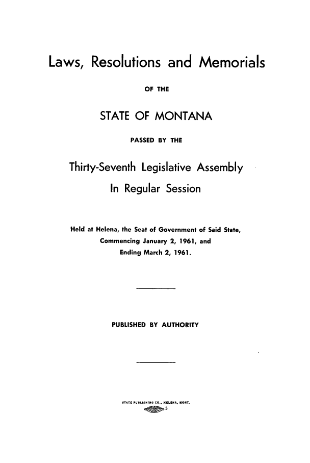 handle is hein.ssl/ssmt0060 and id is 1 raw text is: Laws, Resolutions and Memorials
OF THE
STATE OF MONTANA
PASSED BY THE
Thirty-Seventh Legislative Assembly
In Regular Session
Held at Helena, the Seat of Government of Said State,
Commencing January 2, 1961, and
Ending March 2, 1961.
PUBLISHED BY AUTHORITY

STATE PUBLISHING CO., HELENA. MONT.
OW   3


