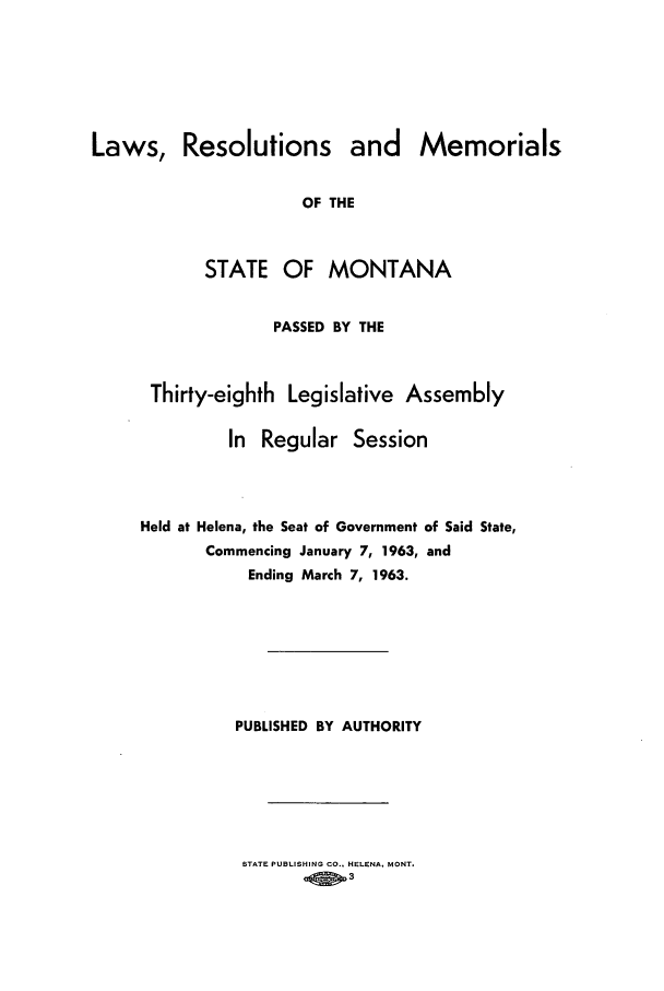 handle is hein.ssl/ssmt0062 and id is 1 raw text is: Resolutions and Memorials
OF THE
STATE OF MONTANA
PASSED BY THE

Thirty-eighth Legislative Assembly
In Regular Session
Held at Helena, the Seat of Government of Said State,
Commencing January 7, 1963, and
Ending March 7, 1963.
PUBLISHED BY AUTHORITY

STATE PUBLISHING CO., HELENA. MONT.
ofi 3

Laws,


