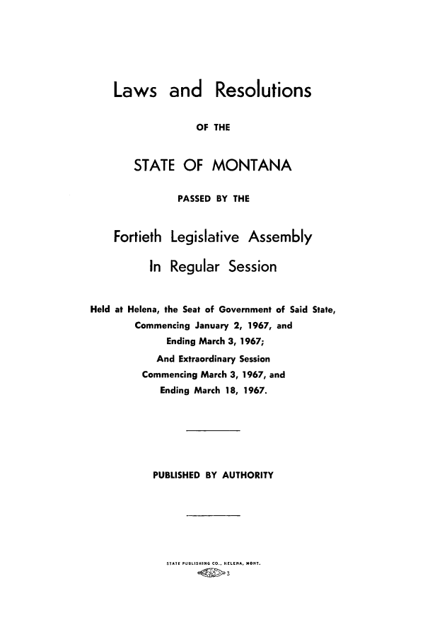 handle is hein.ssl/ssmt0065 and id is 1 raw text is: Laws and Resolutions
OF THE
STATE OF MONTANA
PASSED BY THE
Fortieth Legislative Assembly
In Regular Session
Held at Helena, the Seat of Government of Said State,
Commencing January 2, 1967, and
Ending March 3, 1967;
And Extraordinary Session
Commencing March 3, 1967, and
Ending March 18, 1967.

PUBLISHED BY AUTHORITY

STATE PUBLISHING CO., HELENA, MONT.


