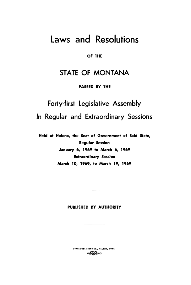 handle is hein.ssl/ssmt0066 and id is 1 raw text is: Laws and Resolutions
OF THE
STATE OF MONTANA

PASSED BY THE
Forty-first Legislative Assembly
In Regular and Extraordinary Sessions
Held at Helena, the Seat of Government of Said State,
Regular Session
January 6, 1969 to March 6, 1969
Extraordinary Session
March 10, 1969, to March 19, 1969
PUBLISHED BY AUTHORITY

STATE PUBLISHING CO., HELENA, MORT.
003


