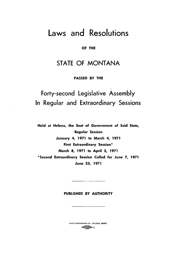 handle is hein.ssl/ssmt0068 and id is 1 raw text is: Laws and Resolutions
OF THE
STATE OF MONTANA

PASSED BY THE
Forty-second Legislative Assembly
In Regular and Extraordinary Sessions
Held at Helena, the Seat of Government of Said State,
Regular Session
January 4, 1971 to March 4, 1971
First Extraordinary Session*
March 8, 1971 to April 3, 1971
*Second Extraordinary Session Called for June 7, 1971
June 25, 1971
PUBLISHED BY AUTHORITY

STATE PUBLISHING CO., HELENA, MONT.
-.01 3


