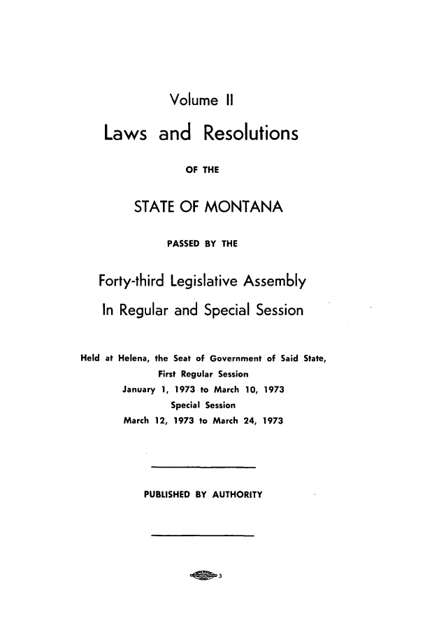 handle is hein.ssl/ssmt0072 and id is 1 raw text is: Volume II
Laws and Resolutions
OF THE
STATE OF MONTANA
PASSED BY THE
Forty-third Legislative Assembly
In Regular and Special Session
Held at Helena, the Seat of Government of Said State,
First Regular Session
January 1, 1973 to March 10, 1973
Special Session
March 12, 1973 to March 24, 1973
PUBLISHED BY AUTHORITY

OS 3


