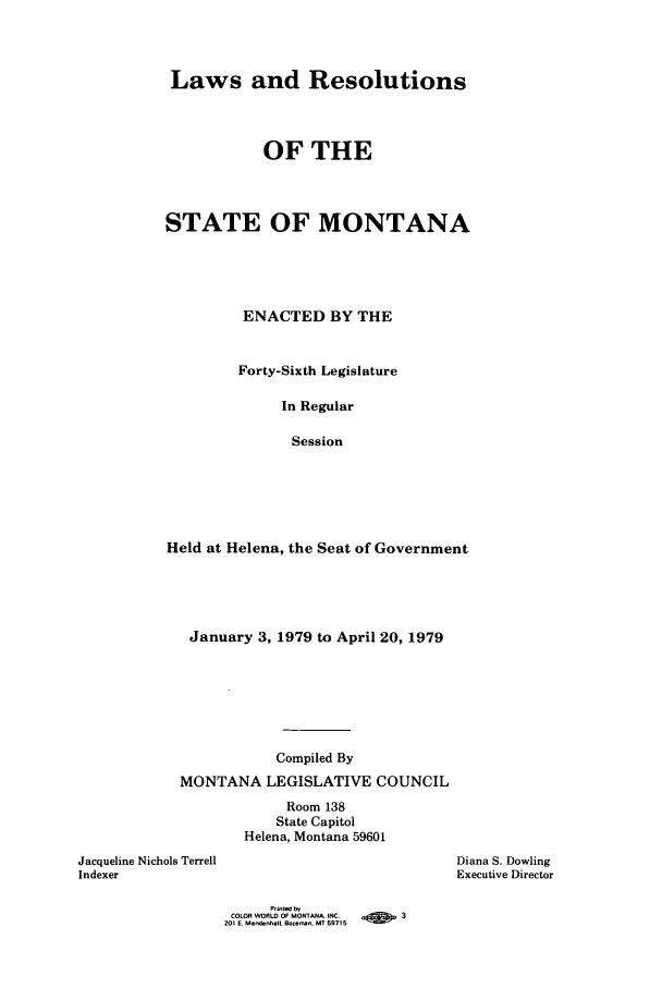handle is hein.ssl/ssmt0080 and id is 1 raw text is: Laws and Resolutions
OF THE
STATE OF MONTANA
ENACTED BY THE
Forty-Sixth Legislature
In Regular
Session
Held at Helena, the Seat of Government

January 3, 1979 to April 20, 1979
Compiled By
MONTANA LEGISLATIVE COUNCIL
Room 138
State Capitol
Helena, Montana 59601
Jacqueline Nichols Terrell
Indexer

Diana S. Dowling
Executive Director

Printed by
COLOR WORLD OF MONTANA INC.    -         3
201 E. Mendebhall. Bo-an, MT 59715


