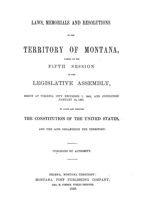handle is hein.ssl/ssmt0086 and id is 1 raw text is: LAWS, MEMORIALS AND RESOLUTIONS
OF TUE
TERRITORY OF MONTANA,
PASUED AT THlE
FIFTH SESSION
OF THEI
LEGISLATIVE ASSEMBLY,
BEGUN AT VIRGINIA CITY DECEMBER 7, 1868, AND CONCLUDED
JANUARY 15, 1869.
TO WHICI ARE PREFIXED
THE CONSTITUTION OF THE UNITED STATES,
AND THE ACTS ORGANIZING THE TERRITORY.
PUBLISHED BY AUTHORITY.
HELENA, MONTANA TERRITORY:
MONTANA POST PUBLISHING COMPANY,
GEO. M. PINIVEY, PUBLIC PRINTER.
1869.


