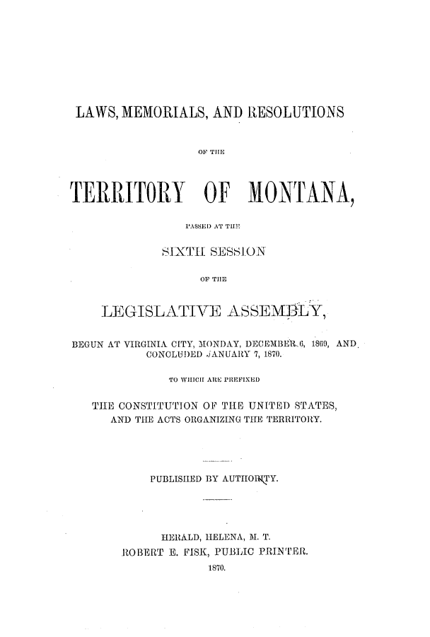 handle is hein.ssl/ssmt0087 and id is 1 raw text is: LAWS, MEMORIALS, AND RESOLUTIONS
TERRITORY OF MONTANA,

P'ASSED) AT THEb
SIXTHI SESSION
OF THE
LEGISLATIVE A SSEM3LY,

BEGUN AT VIRGINIA CITY, MONDAY, DECEMBER.., 1809, AND
CONCLUDED iANUARY 7,1870.
TO WHiC  ARE PREFIXED
THE CONSTITUTION OF THE UNITED STATES,
AND THE ACTS ORGANIZING THE TERRITORY.
PUBLISHED BY AUTIIOITY.
HERALD, HELENA, M. T.
ROBERT E. FISK, PUBLIC PRINTER.
1870.


