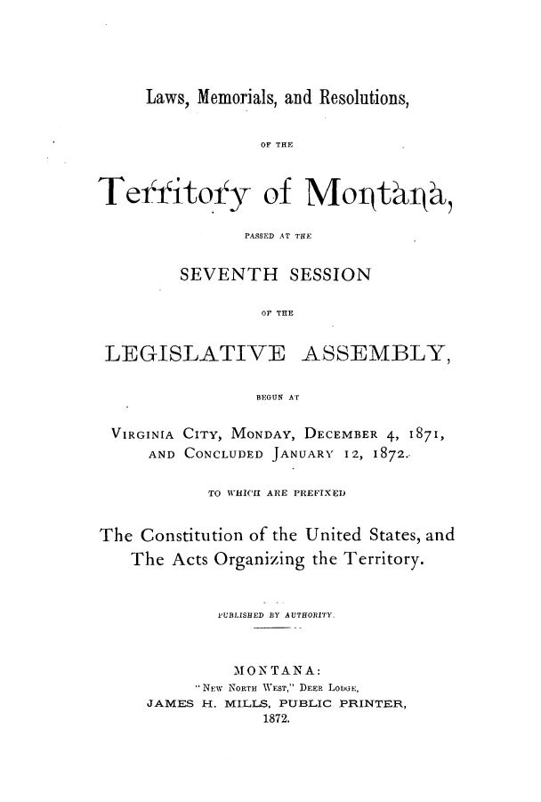 handle is hein.ssl/ssmt0088 and id is 1 raw text is: Laws, Memorials, and Resolutions,

OF THE
Teifitoify of MorthL4@,
PASSED AT THE
SEVENTH SESSION
OF THE

LEGISLATIVE

ASSEMBLY,

BEGUN AT

VIRGINIA CITY, MONDAY, DECEMBER 4, 1871,
AND CONCLUDED JANUARY 12, 1872.-
TO WHICII ARE PREFIXED
The Constitution of the United States, and
The Acts Organizing the Territory.
PUBLISHED BY AUTHORITY.
MONTANA:
NEW NORTH WEST, DEER LODGE,
JAMES H. MILLS, PUBLIC PRINTER,
1872.



