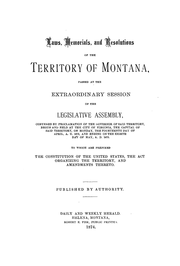 handle is hein.ssl/ssmt0089 and id is 1 raw text is: OF THE
TERRITORY OF MONTANA,

PASSED AT THE
EXTRAORDINARY SESSION
OF THE
LEGISLATIVE ASSEMBLY,

CONVENED BY PROCLAMATION OF THE GOVERNOR OF SAID TERRITORY,
BEGUN AND HELD AT THE CITY OF VIRGINIA, THE CAPITAL OF
SAID TERRITORY, ON MONDAY, THE FOURTEENTH DAY OF
APRIL, A. D. 1873, AND ENDING ON THE EIGHTH
DAY OF MAY, A. D. 1873.
TO WHICH ARE PREFIXED
THE CONSTITUTION OF THE UNITED STATES, THE ACT
ORGANIZING THE TERRITORY, AND
AMENDMENTS THERETO.
PUBLISHED BY AUTHORITY.
DAILY AND WEEKLY HERALD.
HELENA, MONTANA,
ROBERT E. FISK, PUBLIC PRINTE'L
1874.


