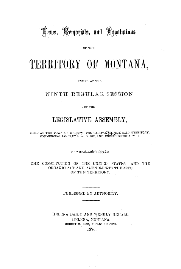 handle is hein.ssl/ssmt0091 and id is 1 raw text is: OF THE
TERRITORY OF MONTANA,

PASSED AT TITE
NINTH REGULAR SEF-SSON
OF THE
LEGISLATIVE ASSEMBLY,

HELD AT THE TOWN OF Hyosa, VHE OPTYAIA  flE SAID TERRITORY,
COMMENCING JANUAftY :3, A. D. 187 .  AND ENNhI i lAi' 11,
TO WITC;LflI'rnrggxW
THE CONSTITUTION OF TIE UNITED STATES, AND THE
ORGANIC ACT AND AMENDMENTS THERETO
OF THE TERRITORY.
PUBLISHED BY AUTHORITY.
HELENA DAILY AND WEEKLY HERALD,
HELENA, MONTANA,
ROB'I ' E. FISK, PiULI1C  PUINTPE .
1876.



