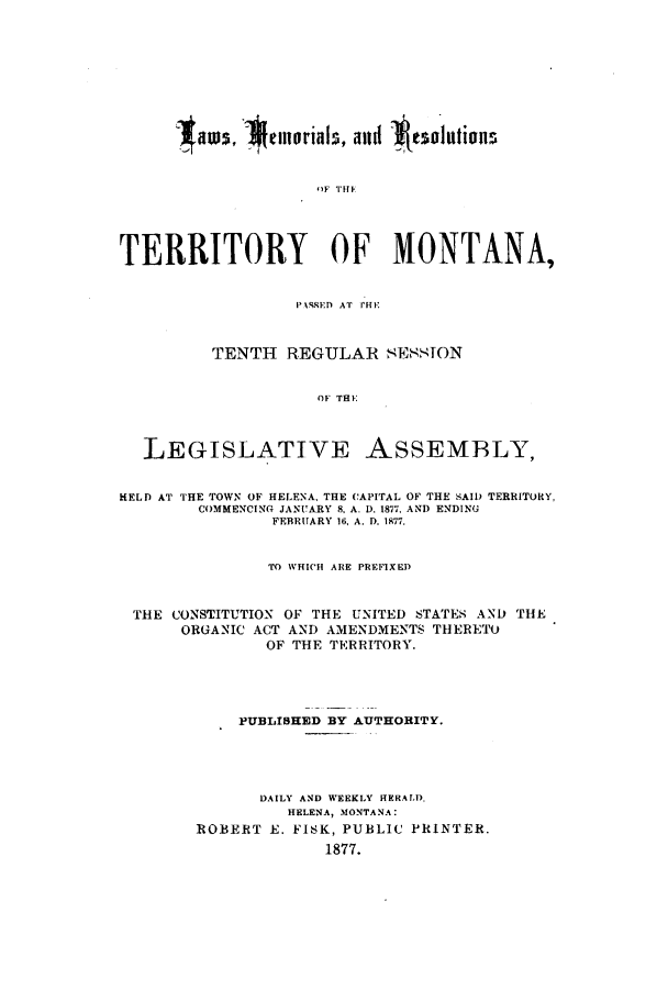 handle is hein.ssl/ssmt0092 and id is 1 raw text is: ~aws, 1*Celloriaks, and Itesoiittious
')F THEf
TERRITORY OF MONTANA,
I''SSED AT rHI-
TENTH REGULAR sETSSON
OF THE
LEGISLATIVE ASSEMBLY,
HELD AT THE TOWN OF HELENA, THE CAPITAL OF THE SAID) TERRITORY,
COMMENCING JANUARY 8, A. D. 1877, AND ENDING
FEBRUARY 16, A. D. 1877.
TO WHICH ARE PREFIXED
THE CONSTITUTION OF THE UNITED STATES AND THE
ORGANIC ACT AND AMENDMENTS THERETO
OF THE TERRITORY.
PUBLISHED BY AUTHORITY.
DAILY AND WEEKLY HERALD,
HELENA, MONTANA:
ROBERT E. FISK, PUBLIC PRINTER.
1877.


