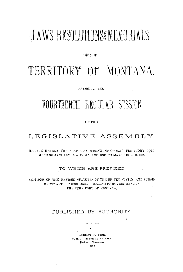 handle is hein.ssl/ssmt0096 and id is 1 raw text is: LAWS, RESOLUTIONSO MEMORIALS
-tor TW-
TERRITORY 01 MONTANA,
P'ASSED AT THE
FOURTEENTH REGULAR SESSION
OF THE
LEGISLATIVE ASSEMBLY,
HELD IN HELENA, TIE SEAT!' OF GOVERNMENT OF SAID TEIlITORY, COM-
MENCING JANUARY 12. A. D. 183, AND ENDING MAlCII 12, A D. I885.
TO WHICH ARE PREFIXED
SECTIONS OP THE REVISED STATUTES OV THE UNITED STATES, AND) SUB.SE-
QURNT ACTS OF CONGRESS, RELATING TO GOEINIENT IN
THE TERRITORY OF 1ONTANA.
PUBLISHED BY AUTHORITY.
ROBEPT H. FISK,
PUBLIC PRINTER AND IIINDEIR,
Hele 8, 5ltfna.
1885.


