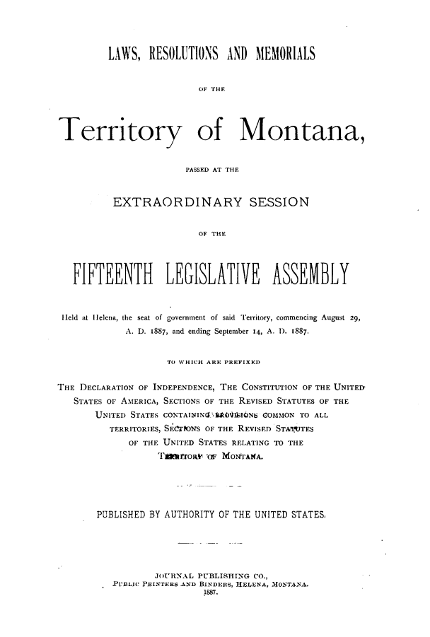 handle is hein.ssl/ssmt0098 and id is 1 raw text is: LAWS, RESOLUTIONS AND MEMORIALS
OF THF
Territory of Montana,
PASSED AT THE
EXTRAORDINARY SESSION
OF THE
FIFTEENTH LEGISLATIVE ASSEMBLY
Held at IHelena, the seat of government of said Territory, commencing August 29,
A. D. 1887, and ending September 14, A. 1). 1887.
TO WHICH ARE PREFIXED
THE DECLARATION OF INDEPENDENCE, THE CONSTITUTION OF THE UNITED
STATES OF AMERICA, SECTIONS OF THE REVISED STATUTES OF THE
UNITED STATES CONTAININ(GIkOVIJSIONS COMMON TO ALL
TERRITORIES, SECTIONS OF THE REVISED STATUTES
OF THE UNITED STATES RELATING TO THE
Tatrronv ' M0oTANA.
PUBLISHED BY AUTHORITY OF THE UNITED STATES,
JOURNAL PUBLISHING CO.,
.PvBLIC PRINTERS AND BINDERS, HELENA, )VIONTANA.
1887.


