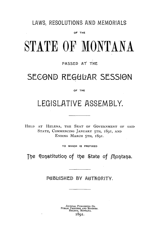 handle is hein.ssl/ssmt0100 and id is 1 raw text is: LAWS, RESOLUTIONS AND MEMORIALS
OF THE
STATE OF MONTANA
PASSED AT THE
SEC8ND REG612AR SESSIN
OF THE
LEGISLATIVE ASSEMBLY.

HELD AT HELENA, THE SEAT OF GOVERNMENT OF SAID
STATE, COMMENCING JANUARY 5TH, 1891, AND
ENDING MARCH 5TH, 18i.
TO WHICH IS PREFIXED
Ie Qo9stitutioQ of tIfe State of [Iloptaga.
PdBl2lSHED BY AUTRORITY.
JOURNAL PUBLISHING CO.
PUBLIC PRINTERS AND BINDERS.
HELENA, MONTANA.
1891.


