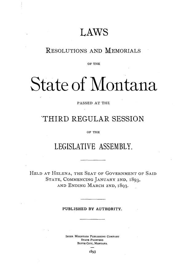 handle is hein.ssl/ssmt0101 and id is 1 raw text is: LAWS
RESOLUTIONS AND MEMORIALS
OF THE
State of Montana
PASSED AT THE
'THIRD REGULAR SESSION
OF THE
LEGISLATIVE ASSEMBLY.

HELD AT HELENA, THE SEAT OF GOVERNMENT OF SAID
STATE, COMMENCING JANUARY 2ND, 1893,
AND ENDING MARCH 2ND, 1893.
PUBLISHED BY AUTHORITY.
INTER MOUNTAIN PUBLISH1ING COMPANY
STATE PRINTERS
BUTTE CITY, MONTANA
1893



