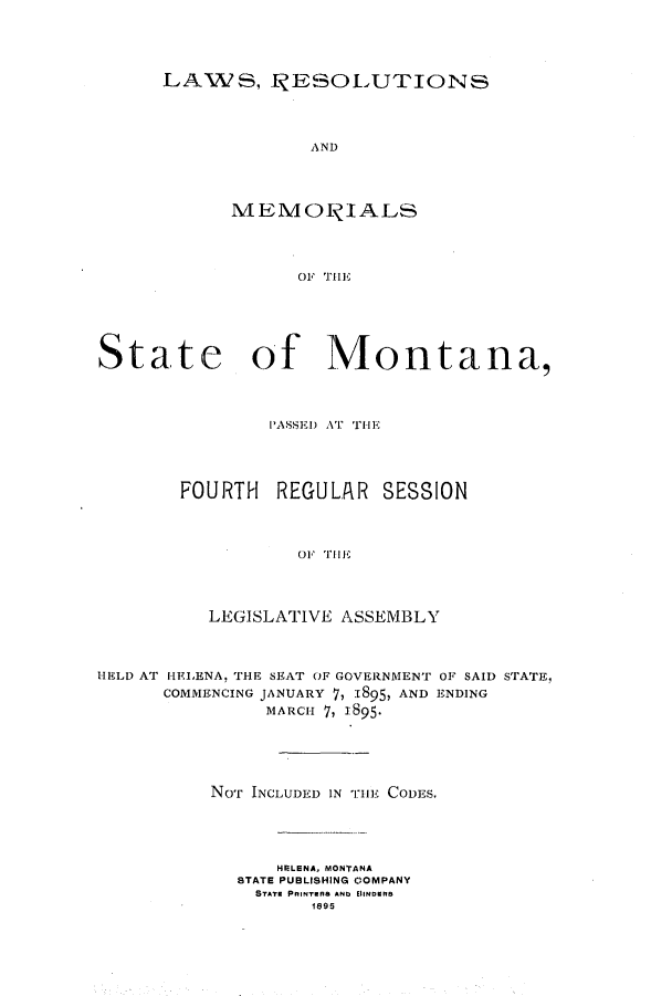 handle is hein.ssl/ssmt0102 and id is 1 raw text is: LAWSl, JRESOLUTIONS
AND
M EMOTIALS
OF THiE

State of Montana,
PASSED AT THE
FOURTH REGULAR SESSION
O' THE
LEGISLATIVE ASSEMBLY
HELD AT IEIRNA, THE SEAT OF GOVERNMENT OF SAID STATE,
COMMENCING JANUARY 7, 1895, AND ENDING
MARCH 7, 1895.
NOT INCLUDED IN THE CODES.
HELENA. MONTANA
STATE PUBLISHING COMPANY
STATE PRINTERe ANb EllNDRs
1695


