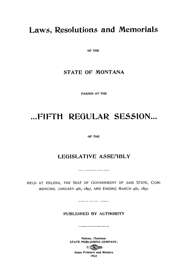 handle is hein.ssl/ssmt0103 and id is 1 raw text is: Laws, Resolutions and Memorials
OF THE
STATE OF MONTANA

PASSED AT THE
...FIFTH         REGULAR SESSION...
OF THE
LEGISLATIVE A.SSEI1BLY
HELD AT HELENA, THE SEAT OF GOVERNMENT OF SAID STATE, COM-
MENCING JANUARY 4th,-1897, AND ENDING MARCH 4th, 1897-
PUBLISHED BY AUTHORITY
Helena, ilontana:
STATE PUBLISHING COMPANY,
State Printers and Binders
1897


