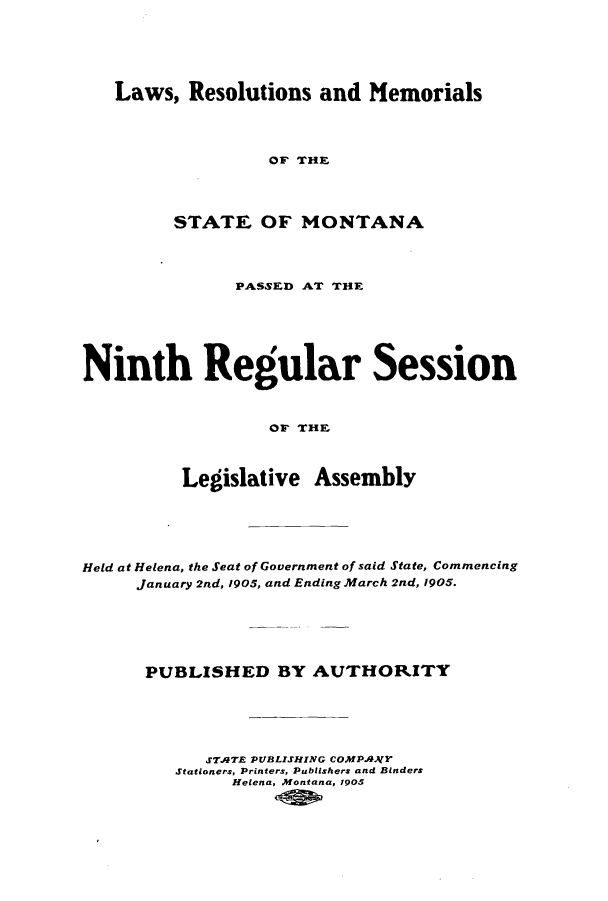 handle is hein.ssl/ssmt0107 and id is 1 raw text is: Laws, Resolutions and Memorials

OF THE
STATE OF MONTANA
PASSED AT THE
Ninth Regular Session
OF THE
Legislative Assembly

Held at Helena, the Seat of Government of said State, Commencing
January 2nd, 1905, and Ending March 2nd, 1905.
PUBLISHED BY AUTHORITY
S7ATE PUBLISHING coMPANJY
Stationers, Printers, Publishers and Binders
Helena, Montana, 1905


