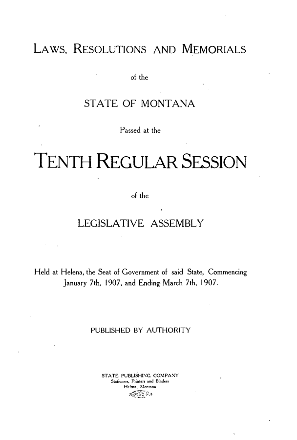 handle is hein.ssl/ssmt0108 and id is 1 raw text is: LAWS, RESOLUTIONS AND MEMORIALS
of the
STATE OF MONTANA
Passed at the
TENTH REGULAR SESSION
of the
LEGISLATIVE ASSEMBLY

Held at Helena, the Seat of Government of said State, Commencing
January 7th, 1907, and Ending March 7th, 1907.
PUBLISHED BY AUTHORITY
STATE PUBLISHING COMPANY
Stationers, Printers and Binders
HeIrna, Montana


