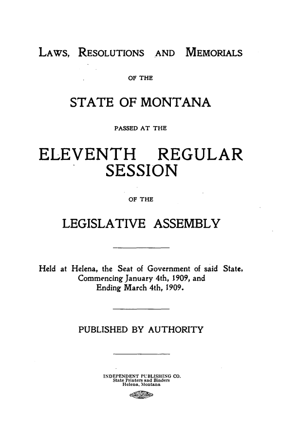 handle is hein.ssl/ssmt0109 and id is 1 raw text is: LAWs, RESOLUTIONS

OF THE
STATE OF MONTANA
PASSED AT THE
ELEVENTH REGULAR
SESSION
OF THE

LEGISLATIVE

ASSEMBLY

Held at Helena, the Seat of Government of said State,
Commencing January 4th, 1909, and
Ending March 4th, 1909.
PUBLISHED BY AUTHORITY
INDEPENDENT PUBLISHING CO.
State Printers and Binders
Helena, Montana

AND MEMORIALS


