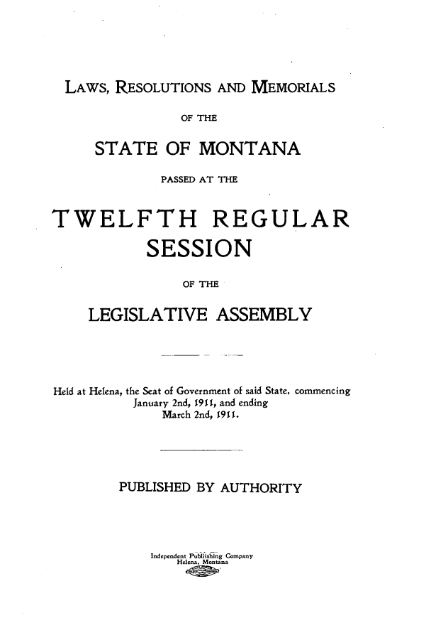 handle is hein.ssl/ssmt0111 and id is 1 raw text is: LAWS, RESOLUTIONS AND MEMORIALS
OF THE
STATE OF MONTANA
PASSED AT THE
TWELFTH REGULAR
SESSION
OF THE
LEGISLATIVE ASSEMBLY

Held at Helena, the Seat of Government of said State, commencing
January 2nd, 1911, and ending
March 2nd, 1911.
PUBLISHED BY AUTHORITY
Independent Publiishing Company
Helena, Montana


