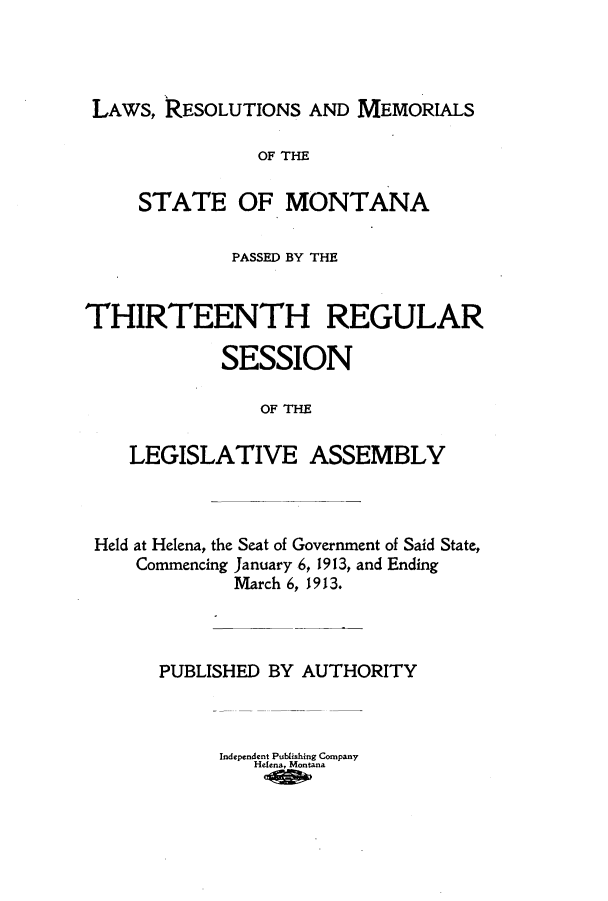 handle is hein.ssl/ssmt0112 and id is 1 raw text is: LAWs, RESOLUTIONS AND MEMORIALS
OF THE
STATE OF MONTANA
PASSED BY THE
THIRTEENTH REGULAR
SESSION
OF THE
LEGISLATIVE ASSEMBLY

Held at Helena, the Seat of Government of Said State,
Commencing January 6, 1913, and Ending
March 6, 1913.
PUBLISHED BY AUTHORITY
Independent Publishing Company
Helena, Montana


