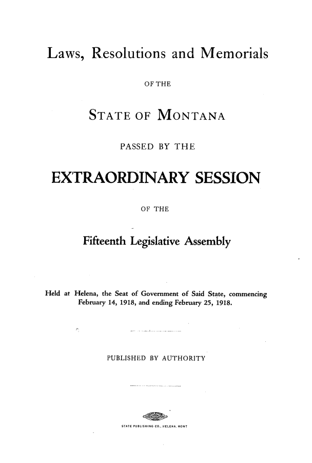 handle is hein.ssl/ssmt0115 and id is 1 raw text is: Laws, Resolutions and Memorials
OF THE
STATE OF MONTANA
PASSED BY THE
EXTRAORDINARY SESSION
OF THE
Fifteenth Legislative Assembly

Held at Helena, the Seat of Government of Said State, commencing
February 14, 1918, and ending February 25, 1918.
PUBLISHED BY AUTHORITY

STATE PUBLISHING CO. HELENA MONT


