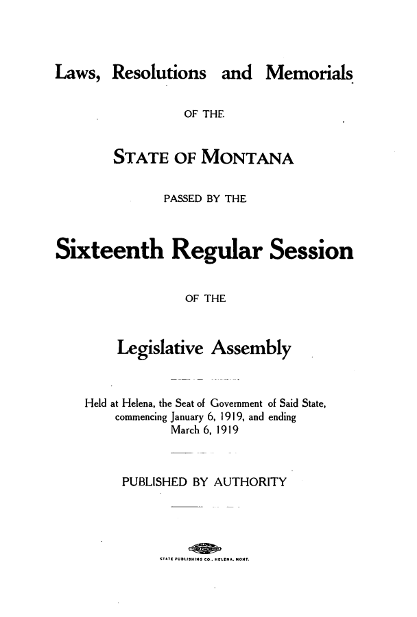 handle is hein.ssl/ssmt0116 and id is 1 raw text is: Laws, Resolutions and Memorials
OF THE
STATE OF MONTANA
PASSED BY THE
Sixteenth Regular Session
OF THE
Legislative Assembly

Held at Helena, the Seat of Government of Said State,
commencing January 6, 1919, and ending
March 6, 1919
PUBLISHED BY AUTHORITY
SfT-E PUBLISHING CO. HtLIENA. MONT.



