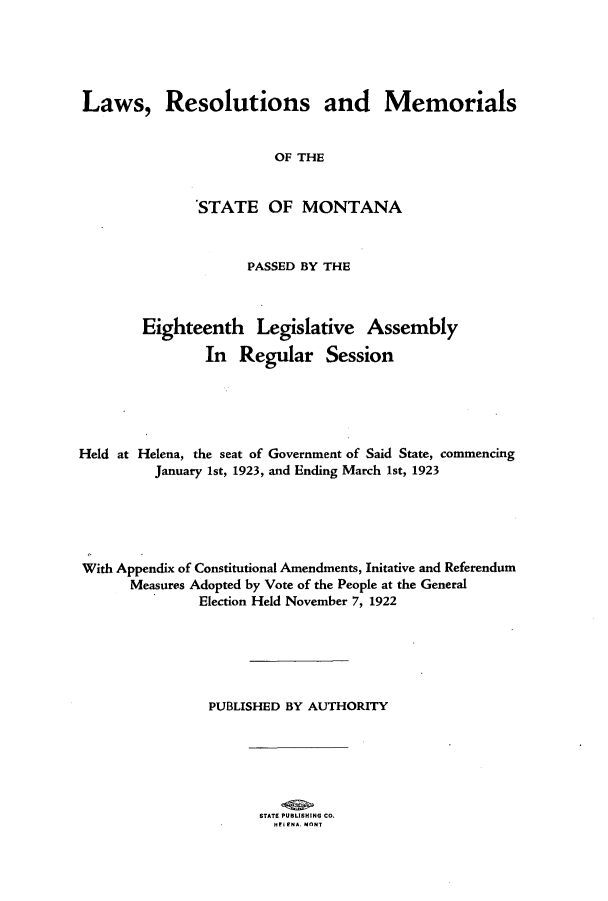 handle is hein.ssl/ssmt0119 and id is 1 raw text is: Laws, Resolutions and Memorials
OF THE
'STATE OF MONTANA
PASSED BY THE
Eighteenth Legislative Assembly
In Regular Session
Held at Helena, the seat of Government of Said State, commencing
January 1st, 1923, and Ending March 1st, 1923
With Appendix of Constitutional Amendments, Initative and Referendum
Measures Adopted by Vote of the People at the General
Election Held November 7, 1922
PUBLISHED BY AUTHORITY

STATS PUBLISHING CO.
HFL ENA MONT



