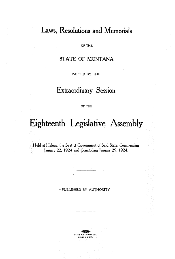 handle is hein.ssl/ssmt0120 and id is 1 raw text is: Laws, Resolutions and Memorials
OF THE
STATE OF MONTANA
PASSED BY THE
Extraordinary Session
OF THE
Eighteenth Legislative Assembly

Held at Helena, the Seat of Government of Said State, Commencing
January 22, 1924 and Concluding January 29, 1924.
PUBLISHED BY AUTHORITY
STATE PUSLISHING CO..
HELENA. MONT.


