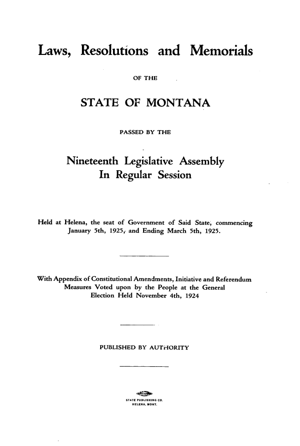 handle is hein.ssl/ssmt0121 and id is 1 raw text is: Laws, Resolutions and Memorials
OF THE
STATE OF MONTANA
PASSED BY THE
Nineteenth Legislative Assembly
In Regular Session
Held at Helena, the seat of Government of Said State, commencing
January 5th, 1925, and Ending March 5th, 1925.
With Appendix of Constitutional Amendments, Initiative and Referendum
Measures Voted upon by the People at the General
Election Held November 4th, 1924
PUBLISHED BY AUTHORITY

STATE PUBLISHING CO.
HELENA. MONT.


