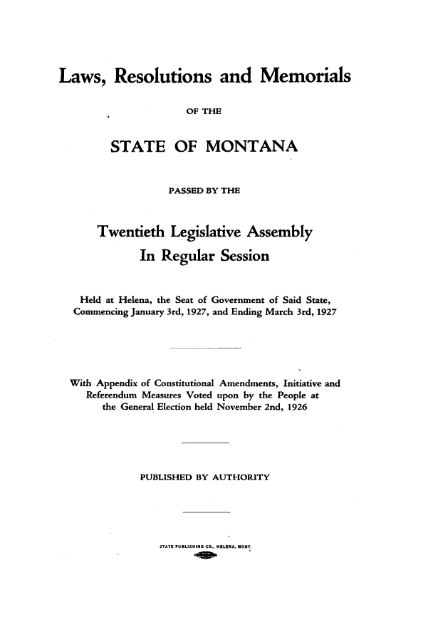 handle is hein.ssl/ssmt0122 and id is 1 raw text is: Laws, Resolutions and Memorials
OF THE
STATE OF MONTANA
PASSED BY THE
Twentieth Legislative Assembly
In Regular Session
Held at Helena, the Seat of Government of Said State,
Commencing January 3rd, 1927, and Ending March 3rd, 1927
With Appendix of Constitutional Amendments, Initiative and
Referendum Measures Voted upon by the People at
the General Election held November 2nd, 1926
PUBLISHED BY AUTHORITY

STATE PUBLISHING CO., HELENA. MOST.


