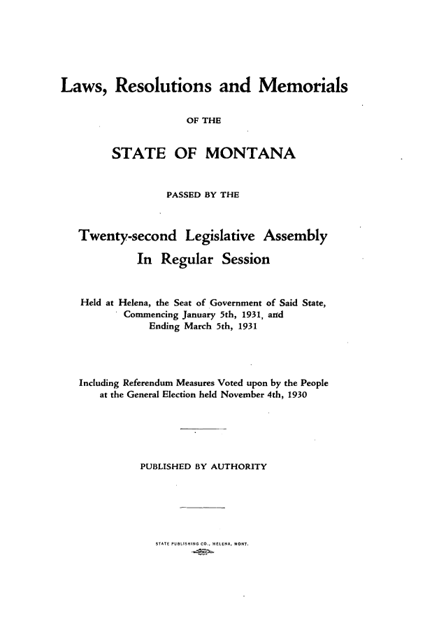 handle is hein.ssl/ssmt0124 and id is 1 raw text is: Laws, Resolutions and Memorials
OF THE
STATE OF MONTANA
PASSED BY THE
Twenty-second Legislative Assembly
In Regular Session
Held at Helena, the Seat of Government of Said State,
Commencing January 5th, 1931, and
Ending March 5th, 1931
Including Referendum Measures Voted upon by the People
at the General Election held November 4th, 1930
PUBLISHED BY AUTHORITY

STATE PUBLISHING CO., HELENA, MONT.


