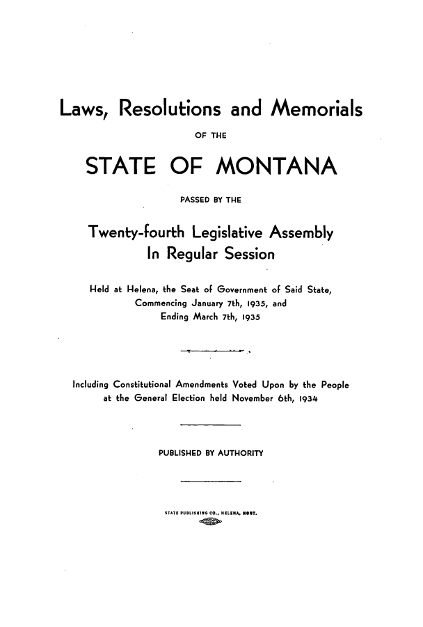 handle is hein.ssl/ssmt0127 and id is 1 raw text is: Laws, Resolutions and Memorials
OF THE
STATE OF MONTANA
PASSED BY THE
Twenty-fourth Legislative Assembly
In Regular Session
Held at Helena, the Seat of Government of Said State,
Commencing January 7th, 1935, and
Ending March 7th, 1935
Including Constitutional Amendments Voted Upon by the People
at the General Election held November 6th, 1934
PUBLISHED BY AUTHORITY
STATE PUBLISHING CO., HELENA. MONT.



