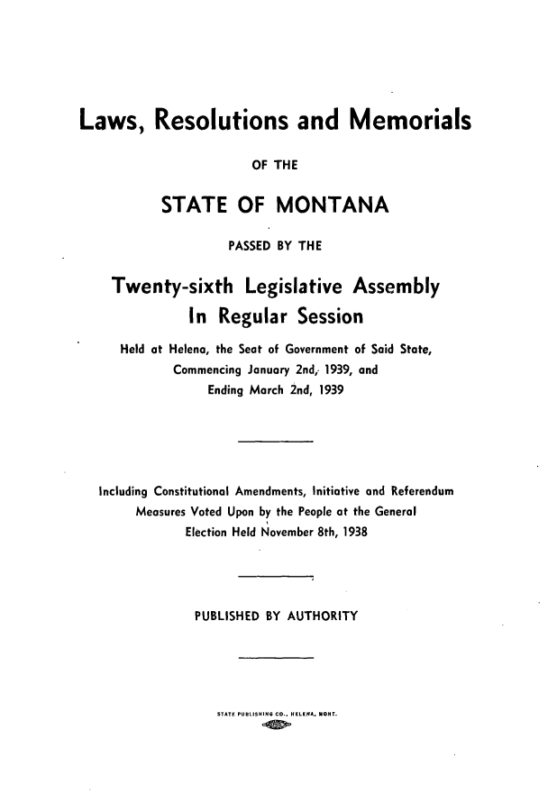 handle is hein.ssl/ssmt0129 and id is 1 raw text is: Laws, Resolutions and Memorials
OF THE
STATE OF MONTANA
PASSED BY THE
Twenty-sixth Legislative Assembly
In Regular Session
Held at Helena, the Seat of Government of Said State,
Commencing January 2nd, 1939, and
Ending March 2nd, 1939
Including Constitutional Amendments, Initiative and Referendum
Measures Voted Upon by the People at the General
Election Held November 8th, 1938
PUBLISHED BY AUTHORITY

STATE PUBLISHING CO., HELENA, MONT.


