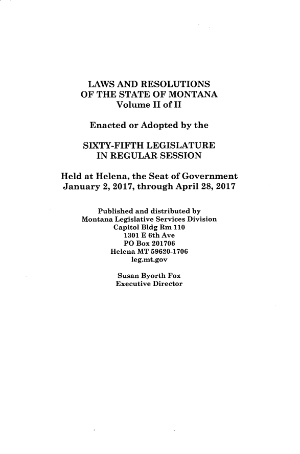 handle is hein.ssl/ssmt0137 and id is 1 raw text is: LAWS AND RESOLUTIONS
OF THE STATE OF MONTANA
Volume II of II
Enacted or Adopted by the
SIXTY-FIFTH LEGISLATURE
IN REGULAR SESSION
Held at Helena, the Seat of Government
January 2, 2017, through April 28, 2017
Published and distributed by
Montana Legislative Services Division
Capitol Bldg Rm 110
1301 E 6th Ave
PO Box 201706
Helena MT 59620-1706
leg.mt.gov
Susan Byorth Fox
Executive Director


