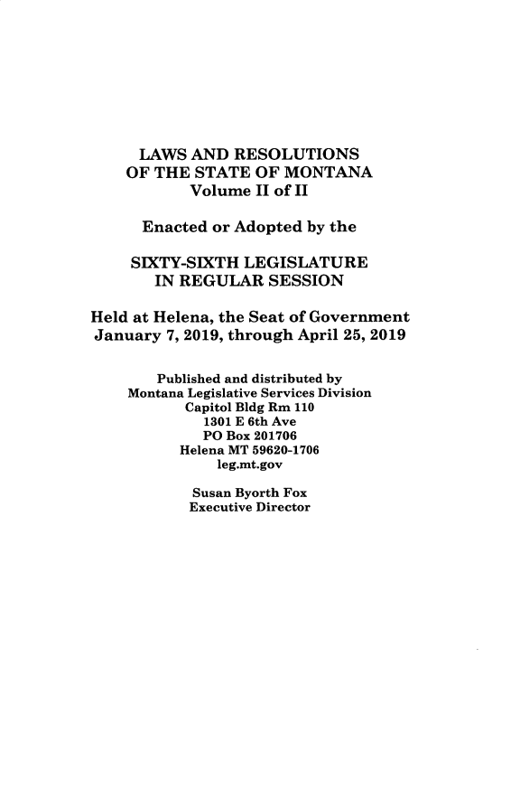 handle is hein.ssl/ssmt0139 and id is 1 raw text is: LAWS AND RESOLUTIONS
OF THE STATE OF MONTANA
Volume II of II
Enacted or Adopted by the
SIXTY-SIXTH LEGISLATURE
IN REGULAR SESSION
Held at Helena, the Seat of Government
January 7, 2019, through April 25, 2019
Published and distributed by
Montana Legislative Services Division
Capitol Bldg Rm 110
1301 E 6th Ave
PO Box 201706
Helena MT 59620-1706
leg.mt.gov
Susan Byorth Fox
Executive Director


